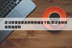 武汉疫情结束送别视频播放下载/武汉送别抗疫英雄视频