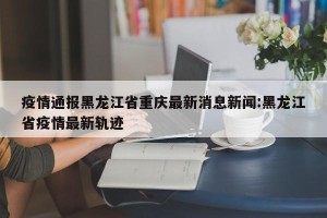 疫情通报黑龙江省重庆最新消息新闻:黑龙江省疫情最新轨迹