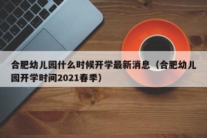 合肥幼儿园什么时候开学最新消息（合肥幼儿园开学时间2021春季）