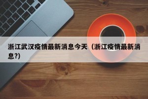 浙江武汉疫情最新消息今天（浙江疫情最新消息?）
