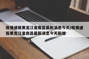 疫情通报黑龙江省南昌最新消息今天/疫情通报黑龙江省南昌最新消息今天新增
