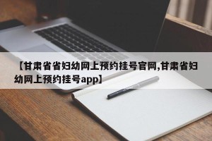 【甘肃省省妇幼网上预约挂号官网,甘肃省妇幼网上预约挂号app】
