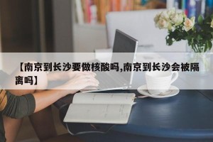 【南京到长沙要做核酸吗,南京到长沙会被隔离吗】