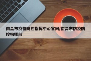 南昌市疫情防控指挥中心官网/南昌市防疫防控指挥部