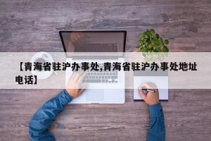 【青海省驻沪办事处,青海省驻沪办事处地址电话】