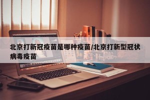 北京打新冠疫苗是哪种疫苗/北京打新型冠状病毒疫苗