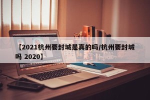 【2021杭州要封城是真的吗/杭州要封城吗 2020】