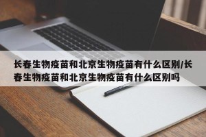 长春生物疫苗和北京生物疫苗有什么区别/长春生物疫苗和北京生物疫苗有什么区别吗
