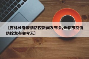 【吉林长春疫情防控新闻发布会,长春市疫情防控发布会今天】