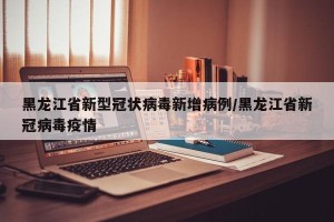 黑龙江省新型冠状病毒新增病例/黑龙江省新冠病毒疫情