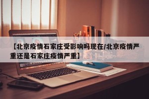 【北京疫情石家庄受影响吗现在/北京疫情严重还是石家庄疫情严重】