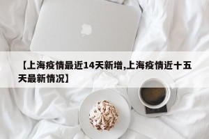 【上海疫情最近14天新增,上海疫情近十五天最新情况】