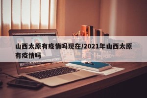 山西太原有疫情吗现在/2021年山西太原有疫情吗