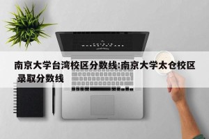 南京大学台湾校区分数线:南京大学太仓校区 录取分数线