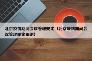 北京疫情期间会议管理规定（北京疫情期间会议管理规定细则）