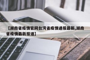 【湖南省疫情官网台湾省疫情通报最新,湖南省疫情最新报道】