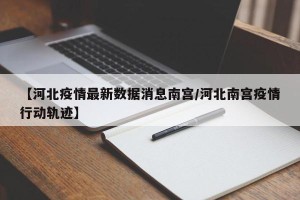 【河北疫情最新数据消息南宫/河北南宫疫情行动轨迹】