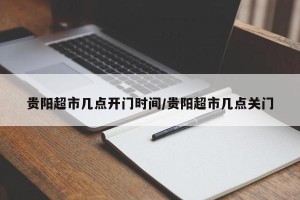 贵阳超市几点开门时间/贵阳超市几点关门