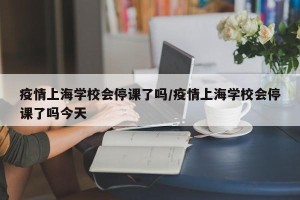 疫情上海学校会停课了吗/疫情上海学校会停课了吗今天