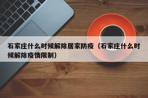 石家庄什么时候解除居家防疫（石家庄什么时候解除疫情限制）