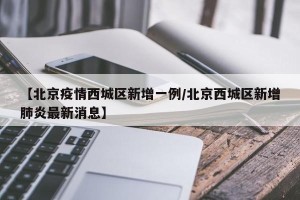 【北京疫情西城区新增一例/北京西城区新增肺炎最新消息】