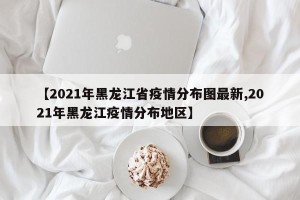 【2021年黑龙江省疫情分布图最新,2021年黑龙江疫情分布地区】
