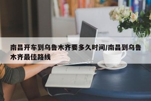 南昌开车到乌鲁木齐要多久时间/南昌到乌鲁木齐最佳路线
