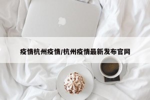 疫情杭州疫情/杭州疫情最新发布官网