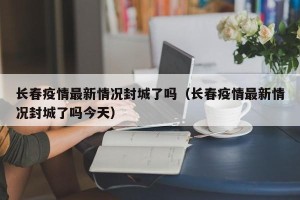 长春疫情最新情况封城了吗（长春疫情最新情况封城了吗今天）
