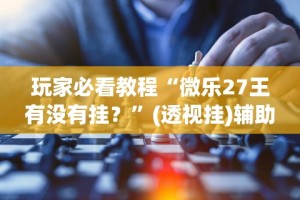 玩家必看教程“微乐27王有没有挂？”(透视挂)辅助透视教程