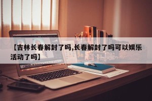 【吉林长春解封了吗,长春解封了吗可以娱乐活动了吗】