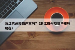 浙江杭州疫情严重吗?（浙江杭州疫情严重吗现在）