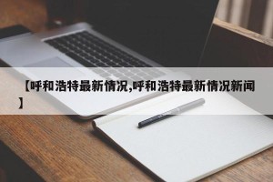 【呼和浩特最新情况,呼和浩特最新情况新闻】