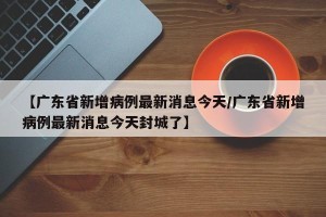 【广东省新增病例最新消息今天/广东省新增病例最新消息今天封城了】