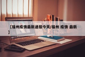 【福州疫情最新通报今天/福州 疫情 最新】