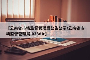 【云南省市场监督管理局公告公示/云南省市场监督管理局 023dir】