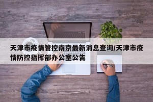 天津市疫情管控南京最新消息查询/天津市疫情防控指挥部办公室公告