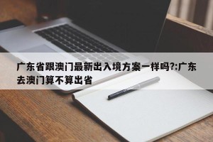 广东省跟澳门最新出入境方案一样吗?:广东去澳门算不算出省