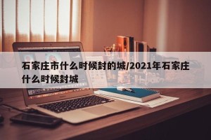 石家庄市什么时候封的城/2021年石家庄什么时候封城