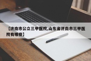 【济南市公立三甲医院,山东省济南市三甲医院有哪些】