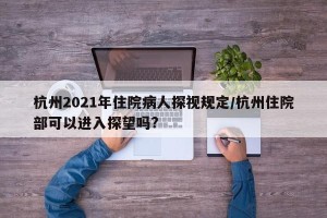 杭州2021年住院病人探视规定/杭州住院部可以进入探望吗?