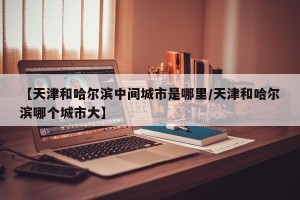 【天津和哈尔滨中间城市是哪里/天津和哈尔滨哪个城市大】