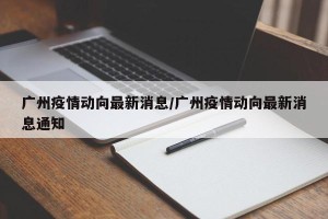 广州疫情动向最新消息/广州疫情动向最新消息通知