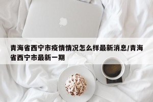 青海省西宁市疫情情况怎么样最新消息/青海省西宁市最新一期