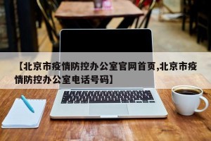 【北京市疫情防控办公室官网首页,北京市疫情防控办公室电话号码】