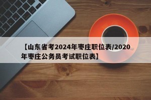 【山东省考2024年枣庄职位表/2020年枣庄公务员考试职位表】