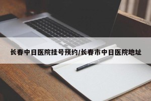 长春中日医院挂号预约/长春市中日医院地址