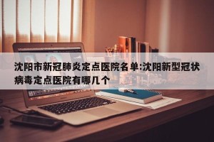 沈阳市新冠肺炎定点医院名单:沈阳新型冠状病毒定点医院有哪几个