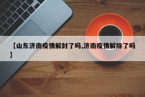 【山东济南疫情解封了吗,济南疫情解除了吗】