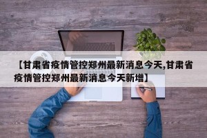 【甘肃省疫情管控郑州最新消息今天,甘肃省疫情管控郑州最新消息今天新增】